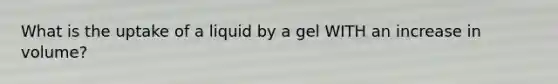 What is the uptake of a liquid by a gel WITH an increase in volume?