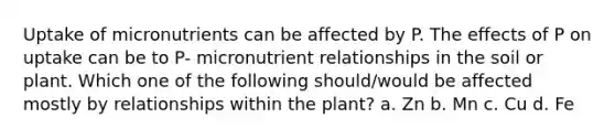 Uptake of micronutrients can be affected by P. The effects of P on uptake can be to P- micronutrient relationships in the soil or plant. Which one of the following should/would be affected mostly by relationships within the plant? a. Zn b. Mn c. Cu d. Fe