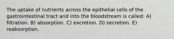 The uptake of nutrients across the epithelial cells of the gastrointestinal tract and into the bloodstream is called: A) filtration. B) absorption. C) excretion. D) secretion. E) reabsorption.