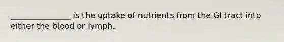 _______________ is the uptake of nutrients from the GI tract into either the blood or lymph.