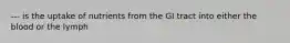--- is the uptake of nutrients from the GI tract into either the blood or the lymph
