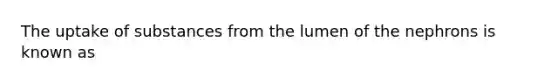 The uptake of substances from the lumen of the nephrons is known as