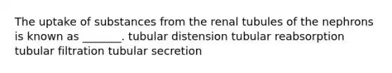 The uptake of substances from the renal tubules of the nephrons is known as _______. tubular distension tubular reabsorption tubular filtration tubular secretion