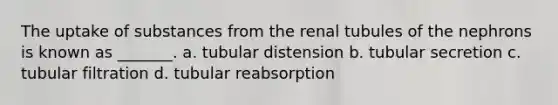 The uptake of substances from the renal tubules of the nephrons is known as _______. a. tubular distension b. tubular secretion c. tubular filtration d. tubular reabsorption