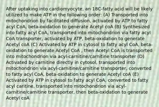 After uptaking into cardiomyocyte, an 18C-fatty acid will be likely utilized to make ATP in the following order: (A) Transported into mitochondrion by facilitated diffusion, activated by ATP to fatty acyl CoA, beta-oxidation to generate Acetyl coA (B) Synthesized into fatty acyl CoA, transported into mitochondrion via fatty acyl CoA transporter, activated by ATP, beta-oxidation to generate Acetyl coA (C) Activated by ATP in cytosol to fatty acyl CoA, beta-oxidation to generate Acetyl CoA , then Acetyl CoA is transported into mitochondrion via acyl-carnitine/carnitine transporter (D) Activated by carnitine directly in cytosol, transported into mitochondrion via acyl-carnitine/carnitine transporter, converted to fatty acyl CoA, beta-oxidation to generate Acetyl coA (E) Activated by ATP in cytosol to fatty acyl CoA, converted to fatty acyl caritine, transported into mitochondrion via acyl-carnitine/carnitine transporter, then beta-oxidation to generate Acetyl coA