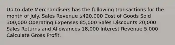 Up-to-date Merchandisers has the following transactions for the month of July. Sales Revenue 420,000 Cost of Goods Sold 300,000 Operating Expenses 85,000 Sales Discounts 20,000 Sales Returns and Allowances 18,000 Interest Revenue 5,000 Calculate Gross Profit.