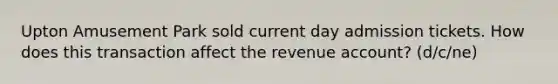 Upton Amusement Park sold current day admission tickets. How does this transaction affect the revenue account? (d/c/ne)