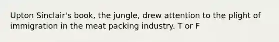 Upton Sinclair's book, the jungle, drew attention to the plight of immigration in the meat packing industry. T or F