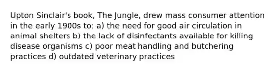 Upton Sinclair's book, The Jungle, drew mass consumer attention in the early 1900s to: a) the need for good air circulation in animal shelters b) the lack of disinfectants available for killing disease organisms c) poor meat handling and butchering practices d) outdated veterinary practices