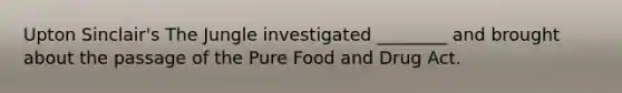 Upton Sinclair's The Jungle investigated ________ and brought about the passage of the Pure Food and Drug Act.