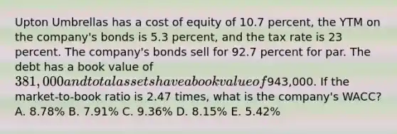 Upton Umbrellas has a cost of equity of 10.7 percent, the YTM on the company's bonds is 5.3 percent, and the tax rate is 23 percent. The company's bonds sell for 92.7 percent for par. The debt has a book value of 381,000 and total assets have a book value of943,000. If the market-to-book ratio is 2.47 times, what is the company's WACC? A. 8.78% B. 7.91% C. 9.36% D. 8.15% E. 5.42%