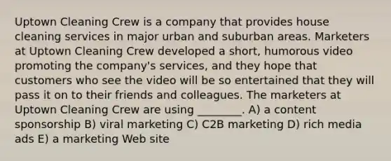 Uptown Cleaning Crew is a company that provides house cleaning services in major urban and suburban areas. Marketers at Uptown Cleaning Crew developed a short, humorous video promoting the company's services, and they hope that customers who see the video will be so entertained that they will pass it on to their friends and colleagues. The marketers at Uptown Cleaning Crew are using ________. A) a content sponsorship B) viral marketing C) C2B marketing D) rich media ads E) a marketing Web site