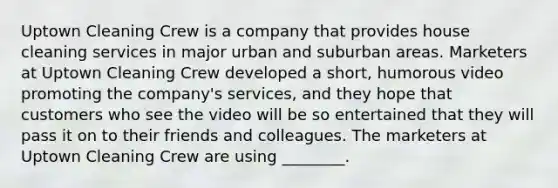 Uptown Cleaning Crew is a company that provides house cleaning services in major urban and suburban areas. Marketers at Uptown Cleaning Crew developed a short, humorous video promoting the company's services, and they hope that customers who see the video will be so entertained that they will pass it on to their friends and colleagues. The marketers at Uptown Cleaning Crew are using ________.