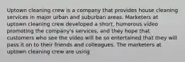 Uptown cleaning crew is a company that provides house cleaning services in major urban and suburban areas. Marketers at uptown cleaning crew developed a short, humorous video promoting the company's services, and they hope that customers who see the video will be so entertained that they will pass it on to their friends and colleagues. The marketers at uptown cleaning crew are using