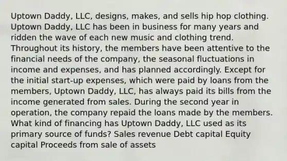 Uptown Daddy, LLC, designs, makes, and sells hip hop clothing. Uptown Daddy, LLC has been in business for many years and ridden the wave of each new music and clothing trend. Throughout its history, the members have been attentive to the financial needs of the company, the seasonal fluctuations in income and expenses, and has planned accordingly. Except for the initial start-up expenses, which were paid by loans from the members, Uptown Daddy, LLC, has always paid its bills from the income generated from sales. During the second year in operation, the company repaid the loans made by the members. What kind of financing has Uptown Daddy, LLC used as its primary source of funds? Sales revenue Debt capital Equity capital Proceeds from sale of assets