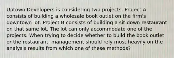 Uptown Developers is considering two projects. Project A consists of building a wholesale book outlet on the firm's downtown lot. Project B consists of building a sit-down restaurant on that same lot. The lot can only accommodate one of the projects. When trying to decide whether to build the book outlet or the restaurant, management should rely most heavily on the analysis results from which one of these methods?