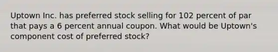 Uptown Inc. has preferred stock selling for 102 percent of par that pays a 6 percent annual coupon. What would be Uptown's component cost of preferred stock?