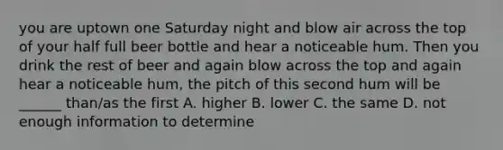 you are uptown one Saturday night and blow air across the top of your half full beer bottle and hear a noticeable hum. Then you drink the rest of beer and again blow across the top and again hear a noticeable hum, the pitch of this second hum will be ______ than/as the first A. higher B. lower C. the same D. not enough information to determine