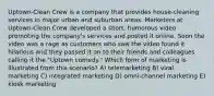 Uptown-Clean Crew is a company that provides house-cleaning services in major urban and suburban areas. Marketers at Uptown-Clean Crew developed a short, humorous video promoting the company's services and posted it online. Soon the video was a rage as customers who saw the video found it hilarious and they passed it on to their friends and colleagues calling it the "Uptown comedy." Which form of marketing is illustrated from this scenario? A) telemarketing B) viral marketing C) integrated marketing D) omni-channel marketing E) kiosk marketing