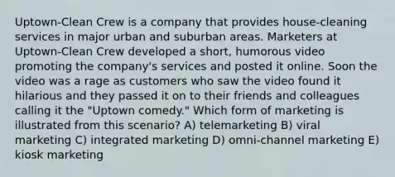 Uptown-Clean Crew is a company that provides house-cleaning services in major urban and suburban areas. Marketers at Uptown-Clean Crew developed a short, humorous video promoting the company's services and posted it online. Soon the video was a rage as customers who saw the video found it hilarious and they passed it on to their friends and colleagues calling it the "Uptown comedy." Which form of marketing is illustrated from this scenario? A) telemarketing B) viral marketing C) integrated marketing D) omni-channel marketing E) kiosk marketing