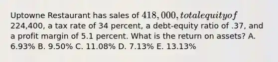 Uptowne Restaurant has sales of 418,000, total equity of224,400, a tax rate of 34 percent, a debt-equity ratio of .37, and a profit margin of 5.1 percent. What is the return on assets? A. 6.93% B. 9.50% C. 11.08% D. 7.13% E. 13.13%