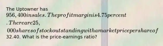 The Uptowner has 956,400 in sales. The profit margin is 4.75 percent. There are 25,000 shares of stock outstanding with a market price per share of32.40. What is the price-earnings ratio?