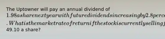 The Uptowner will pay an annual dividend of 1.98 a share next year with future dividends increasing by 2.8 percent annually. What is the market rate of return if the stock is currently selling for49.10 a share?