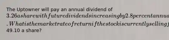 The Uptowner will pay an annual dividend of 3.26 a share with future dividends increasing by 2.8 percent annually. What is the market rate of return if the stock is currently selling for49.10 a share?