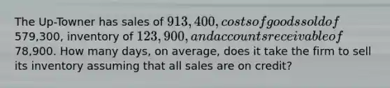 The Up-Towner has sales of 913,400, costs of goods sold of579,300, inventory of 123,900, and accounts receivable of78,900. How many days, on average, does it take the firm to sell its inventory assuming that all sales are on credit?