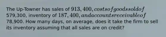 The Up-Towner has sales of 913,400, costs of goods sold of579,300, inventory of 187,400, and accounts receivable of78,900. How many days, on average, does it take the firm to sell its inventory assuming that all sales are on credit?