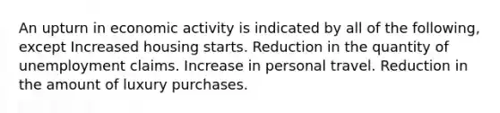 An upturn in economic activity is indicated by all of the following, except Increased housing starts. Reduction in the quantity of unemployment claims. Increase in personal travel. Reduction in the amount of luxury purchases.