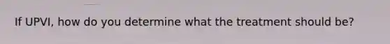 If UPVI, how do you determine what the treatment should be?