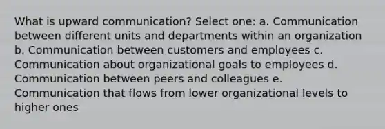 What is upward communication? Select one: a. Communication between different units and departments within an organization b. Communication between customers and employees c. Communication about organizational goals to employees d. Communication between peers and colleagues e. Communication that flows from lower organizational levels to higher ones