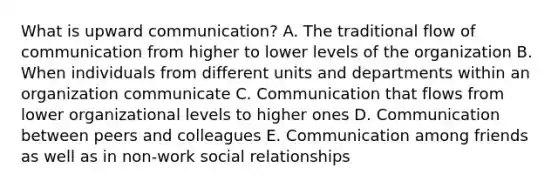 What is upward communication? A. The traditional flow of communication from higher to lower levels of the organization B. When individuals from different units and departments within an organization communicate C. Communication that flows from lower organizational levels to higher ones D. Communication between peers and colleagues E. Communication among friends as well as in non-work social relationships