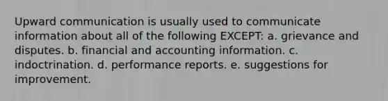 Upward communication is usually used to communicate information about all of the following EXCEPT: a. grievance and disputes. b. financial and accounting information. c. indoctrination. d. performance reports. e. suggestions for improvement.