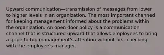 Upward communication—transmission of messages from lower to higher levels in an organization. The most important channed for keeping management informed about the problems within the organization. An open door policy is a communication channel that is structured upward that allows employees to bring a gripe to top management's attention without first checking with the employee's manager.