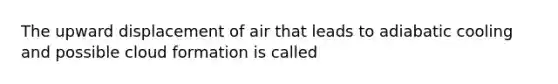 The upward displacement of air that leads to adiabatic cooling and possible cloud formation is called