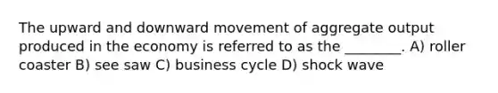 The upward and downward movement of aggregate output produced in the economy is referred to as the ________. A) roller coaster B) see saw C) business cycle D) shock wave