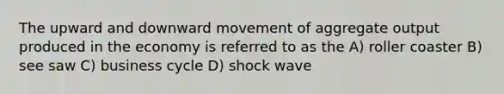 The upward and downward movement of aggregate output produced in the economy is referred to as the A) roller coaster B) see saw C) business cycle D) shock wave