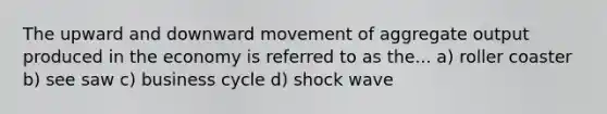 The upward and downward movement of aggregate output produced in the economy is referred to as the... a) roller coaster b) see saw c) business cycle d) shock wave