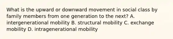 What is the upward or downward movement in social class by family members from one generation to the next? A. intergenerational mobility B. structural mobility C. exchange mobility D. intragenerational mobility