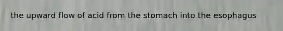 the upward flow of acid from the stomach into the esophagus