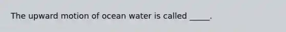 The upward motion of ocean water is called _____.