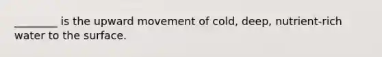________ is the upward movement of cold, deep, nutrient-rich water to the surface.