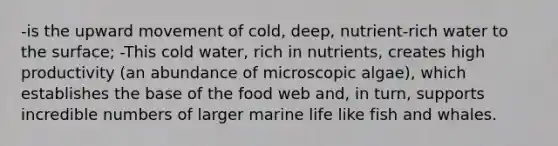 -is the upward movement of cold, deep, nutrient-rich water to the surface; -This cold water, rich in nutrients, creates high productivity (an abundance of microscopic algae), which establishes the base of the food web and, in turn, supports incredible numbers of larger marine life like fish and whales.