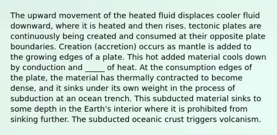 The upward movement of the heated fluid displaces cooler fluid downward, where it is heated and then rises. tectonic plates are continuously being created and consumed at their opposite plate boundaries. Creation (accretion) occurs as mantle is added to the growing edges of a plate. This hot added material cools down by conduction and _____ of heat. At the consumption edges of the plate, the material has thermally contracted to become dense, and it sinks under its own weight in the process of subduction at an ocean trench. This subducted material sinks to some depth in the Earth's interior where it is prohibited from sinking further. The subducted oceanic crust triggers volcanism.