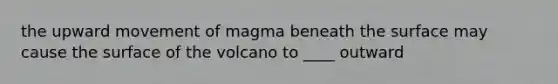 the upward movement of magma beneath the surface may cause the surface of the volcano to ____ outward