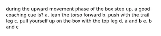 during the upward movement phase of the box step up, a good coaching cue is? a. lean the torso forward b. push with the trail leg c. pull yourself up on the box with the top leg d. a and b e. b and c