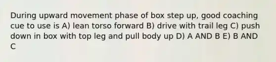 During upward movement phase of box step up, good coaching cue to use is A) lean torso forward B) drive with trail leg C) push down in box with top leg and pull body up D) A AND B E) B AND C