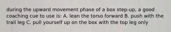 during the upward movement phase of a box step-up, a good coaching cue to use is: A. lean the torso forward B. push with the trail leg C. pull yourself up on the box with the top leg only